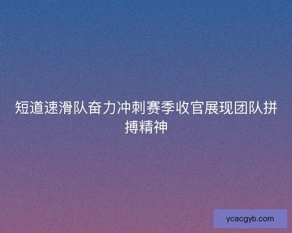 短道速滑队奋力冲刺赛季收官展现团队拼搏精神