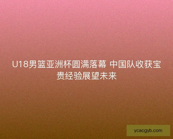 U18男篮亚洲杯圆满落幕 中国队收获宝贵经验展望未来